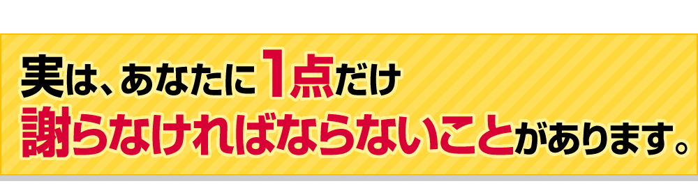 実は、あなたに1点だけ謝らなければならないことがあります。